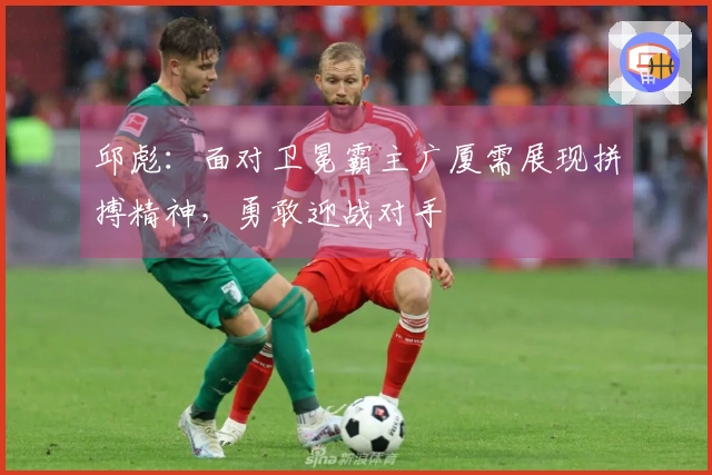 邱彪：面对卫冕霸主广厦需展现拼搏精神，勇敢迎战对手