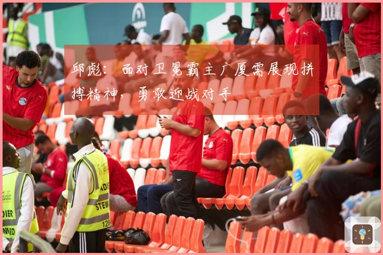 邱彪：面对卫冕霸主广厦需展现拼搏精神，勇敢迎战对手